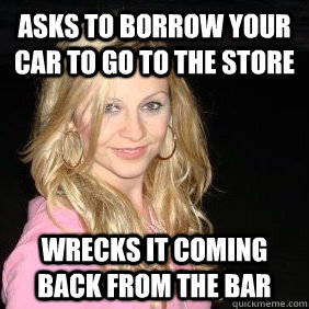 Asks to borrow your car to go to the store Wrecks it coming back from the bar - Asks to borrow your car to go to the store Wrecks it coming back from the bar  Scumbag Bar Girl