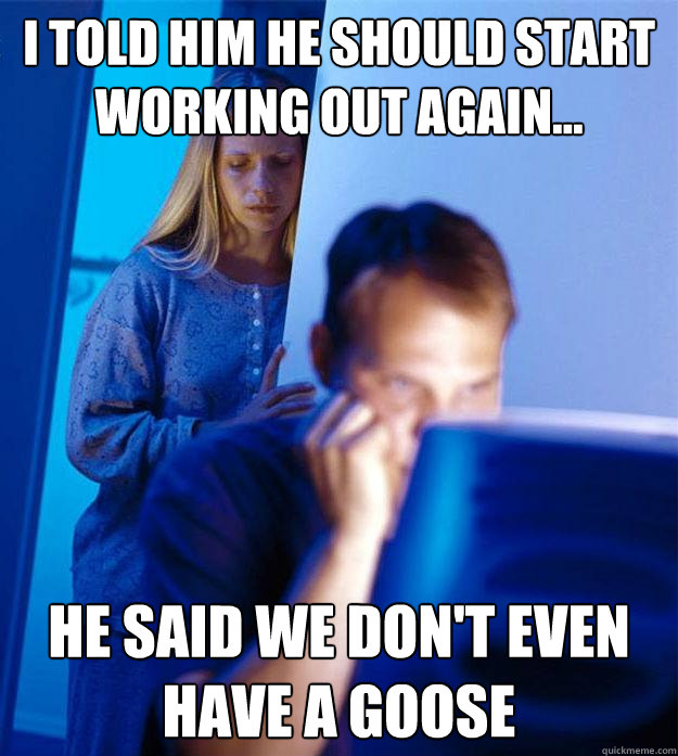 I told him he should start working out again... He said we don't even have a goose   Redditors Wife