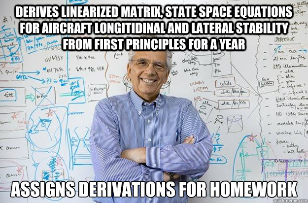 Derives linearized matrix, state space equations for aircraft longitidinal and lateral stability from first principles for a year Assigns derivations for homework  Engineering Professor