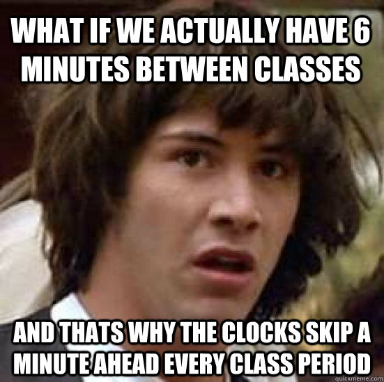 What if we actually have 6 minutes between classes and thats why the clocks skip a minute ahead every class period  conspiracy keanu