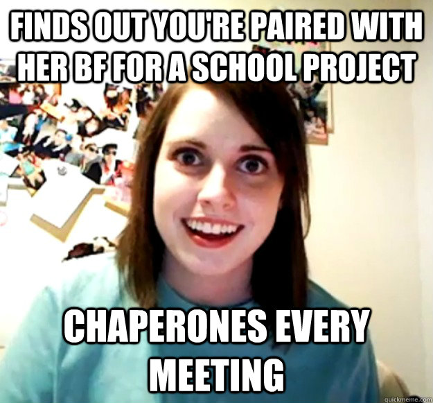 finds out you're paired with her bf for a school project chaperones every meeting  Overly Attached Girlfriend