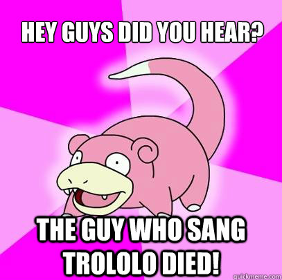 hey guys did you hear? The guy who sang trololo died!  Slowpoke