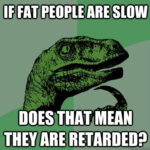 If fat people are slow Does that mean they are retarded?  Philosoraptor
