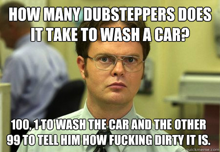 How many dubsteppers does it take to wash a car? 100, 1 to wash the car and the other 99 to tell him how fucking dirty it is.   Dwight