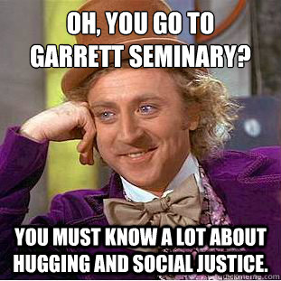 Oh, you go to 
Garrett Seminary?  You must know a lot about hugging and social justice.  - Oh, you go to 
Garrett Seminary?  You must know a lot about hugging and social justice.   Condescending Wonka