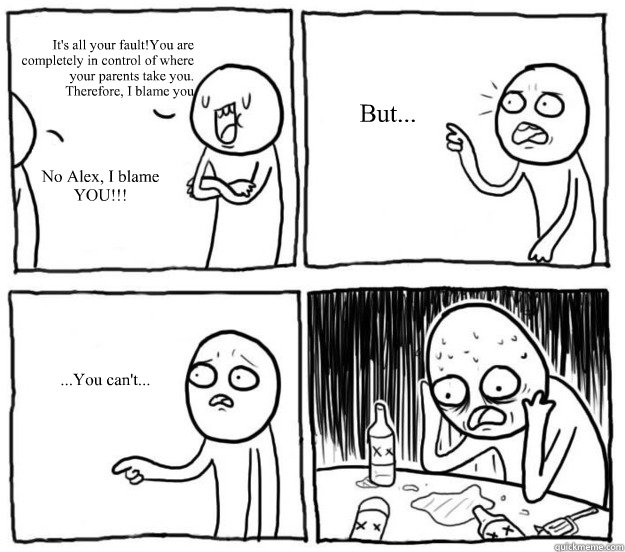 It's all your fault!You are
completely in control of where
your parents take you.
Therefore, I blame you No Alex, I blame YOU!!! But... ...You can't...  Overconfident Alcoholic Depression Guy