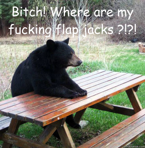 Bitch! Where are my fucking flap jacks ?!?!   waiting bear