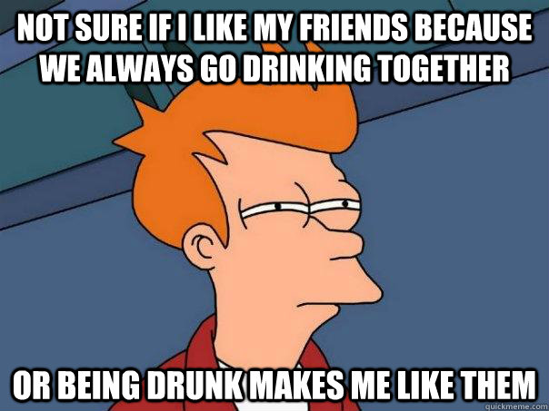 Not sure if i like my friends because we always go drinking together Or being drunk makes me like them - Not sure if i like my friends because we always go drinking together Or being drunk makes me like them  Futurama Fry