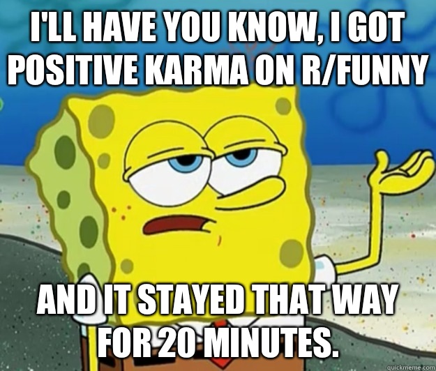 I'll have you know, I got positive karma on r/funny And it stayed that way for 20 minutes.  Tough Spongebob