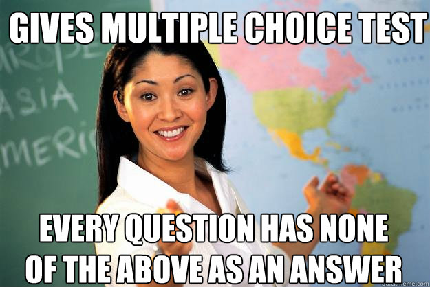 Gives multiple choice test Every question has none of the above as an answer  - Gives multiple choice test Every question has none of the above as an answer   Unhelpful High School Teacher