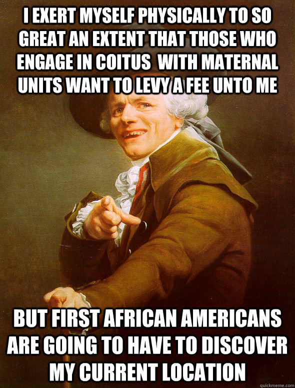 I exert myself physically to so great an extent that those who engage in coitus  with maternal units want to levy a fee unto me but first african americans are going to have to discover my current location  Joseph Ducreux