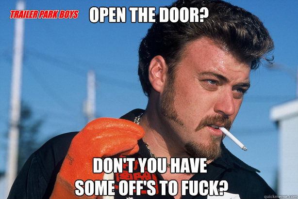 Open the door? Don't you have
 some off's to fuck?   Ricky Trailer Park Boys