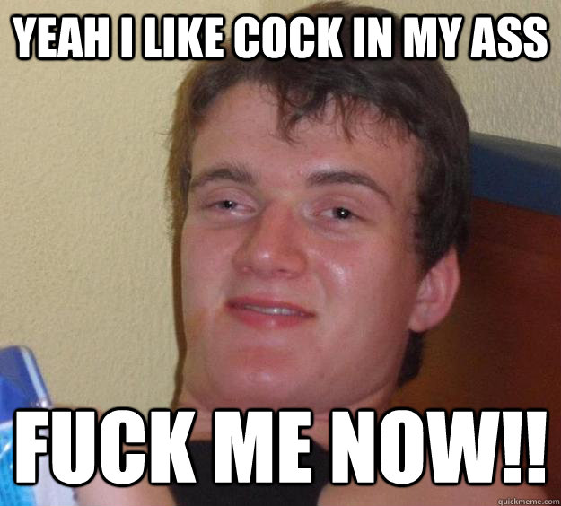 yeah i like cock in my ass fuck me now!!  10 Guy