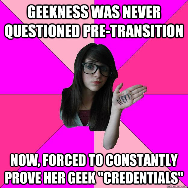 Geekness was never questioned pre-transition Now, forced to constantly prove her geek 