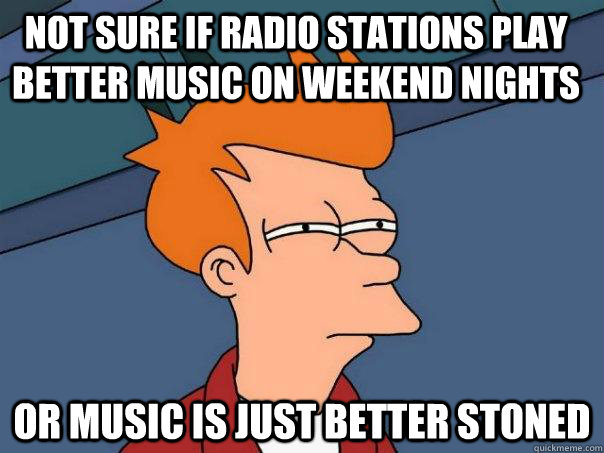 Not sure if radio stations play better music on weekend nights  Or music is just better stoned  Futurama Fry