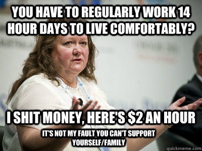 You have to regularly work 14 hour days to live comfortably?   I shit money, here's $2 an hour It's not my fault you can't support yourself/family - You have to regularly work 14 hour days to live comfortably?   I shit money, here's $2 an hour It's not my fault you can't support yourself/family  Befuddled Billionaire