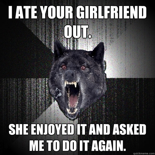 i ate your girlfriend out. she enjoyed it and asked me to do it again.
  Insanity Wolf