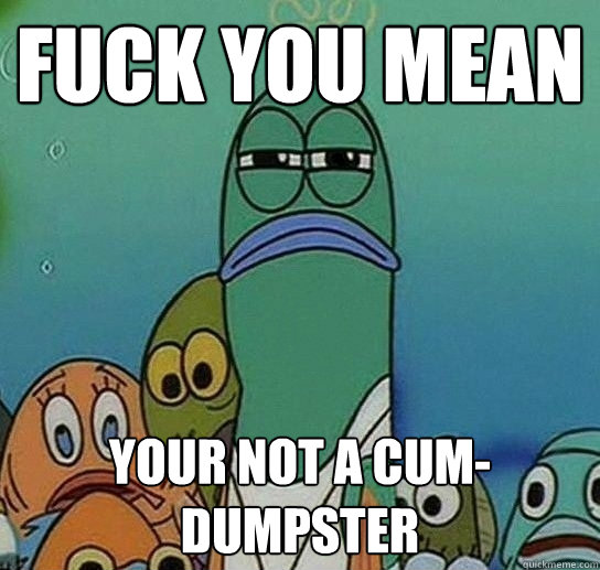 fuck you mean Your not a cum-dumpster  Serious fish SpongeBob