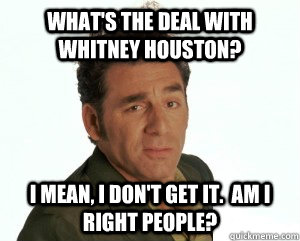 What's the deal with Whitney Houston? I mean, I don't get it.  Am I right people?  Cosmo Kramer