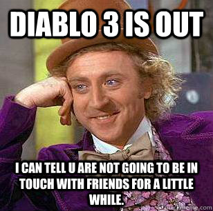 Diablo 3 is out I can tell u are not going to be in touch with friends for a little while.  Condescending Wonka