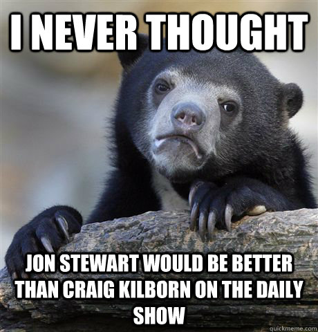 I never thought Jon stewart would be better than craig kilborn on the daily show  Confession Bear