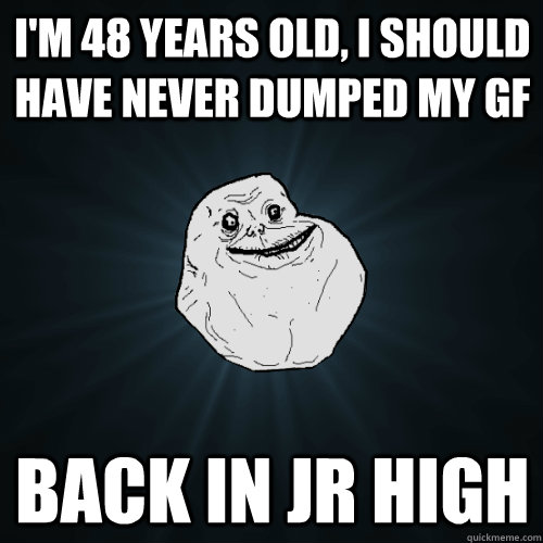 I'm 48 years old, I should have never dumped my GF BACK IN JR HIGH  Forever Alone