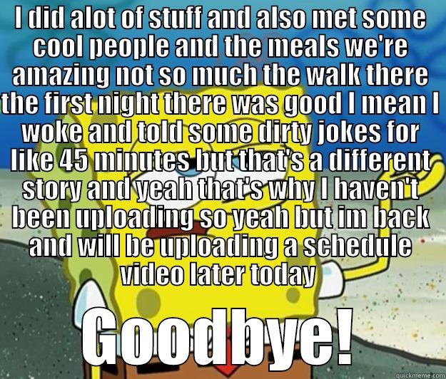 I DID ALOT OF STUFF AND ALSO MET SOME COOL PEOPLE AND THE MEALS WE'RE AMAZING NOT SO MUCH THE WALK THERE THE FIRST NIGHT THERE WAS GOOD I MEAN I WOKE AND TOLD SOME DIRTY JOKES FOR LIKE 45 MINUTES BUT THAT'S A DIFFERENT STORY AND YEAH THAT'S WHY I HAVEN'T  GOODBYE! Tough Spongebob