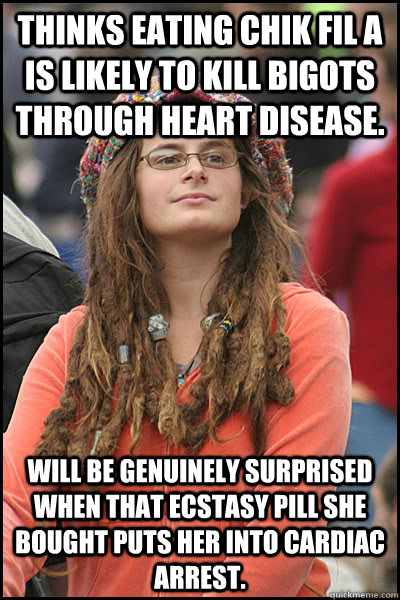 thinks eating chik fil a is likely to kill bigots through heart disease.  will be genuinely surprised when that ecstasy pill she bought puts her into cardiac arrest.   College Liberal