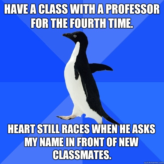 Have a class with a professor for the fourth time. Heart still races when he asks my name in front of new classmates.  Socially Awkward Penguin