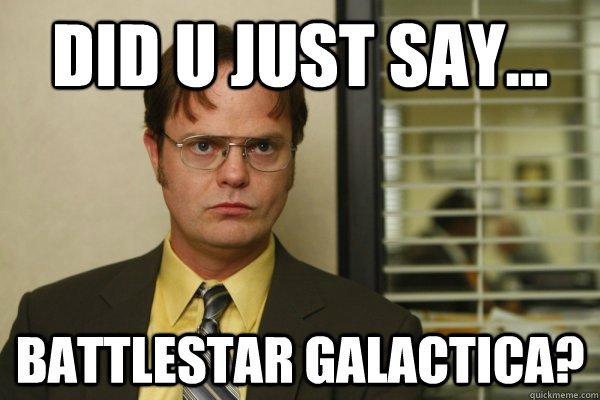 Did u just say... Battlestar galactica?  Dwight