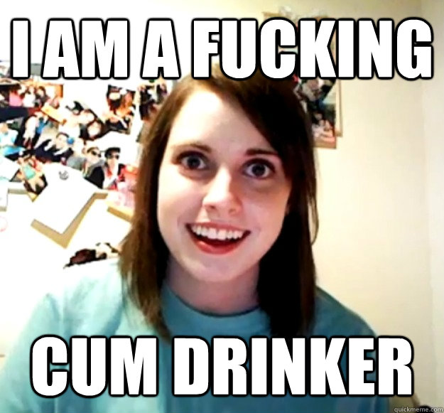 I am a fucking cum drinker - I am a fucking cum drinker  Overly Attached Girlfriend