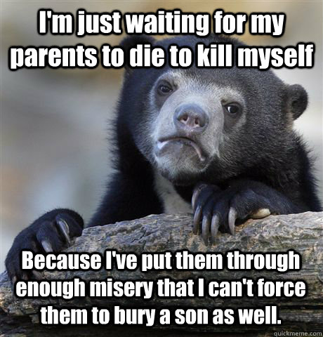 I'm just waiting for my parents to die to kill myself Because I've put them through enough misery that I can't force them to bury a son as well.  Confession Bear