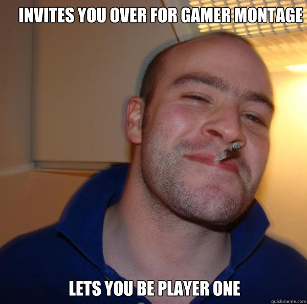  Invites you over for gamer montage
 Lets you be player one  Good Guy Greg 