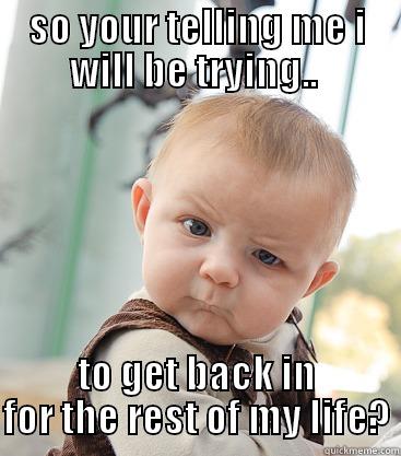 SO YOUR TELLING ME I WILL BE TRYING..  TO GET BACK IN FOR THE REST OF MY LIFE? skeptical baby