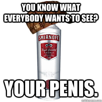 You know what everybody wants to see? Your penis.  Scumbag Alcohol