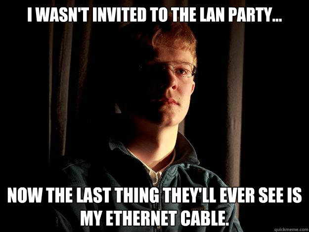 I wasn't invited to the LAN party... Now the last thing they'll ever see is my ethernet cable.  