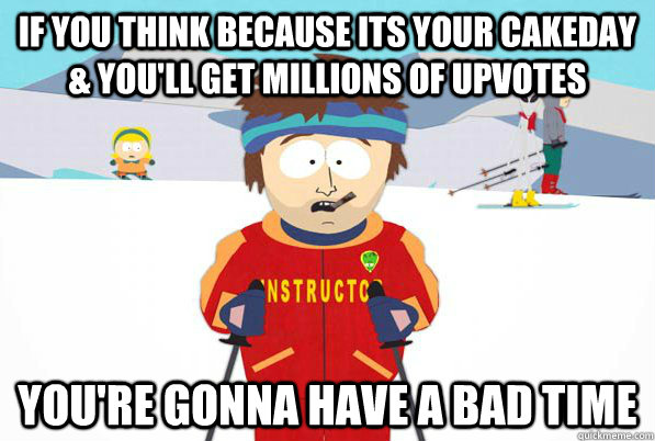 If you think because its your cakeday & you'll get millions of upvotes you're gonna have a bad time  