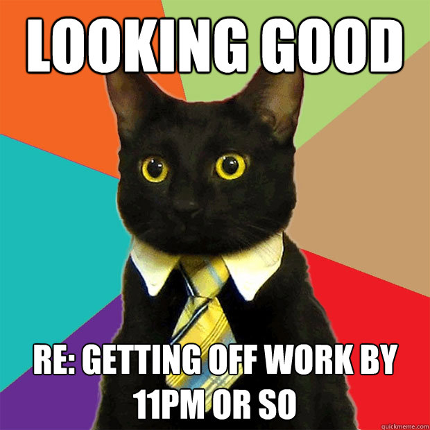 looking good re: getting off work by 11pm or so  Business Cat