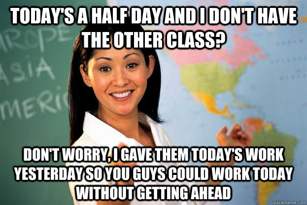 Today's a half day and I don't have the other class? Don't worry, I gave them today's work yesterday so you guys could work today without getting ahead - Today's a half day and I don't have the other class? Don't worry, I gave them today's work yesterday so you guys could work today without getting ahead  unhelpful highschool teacher!