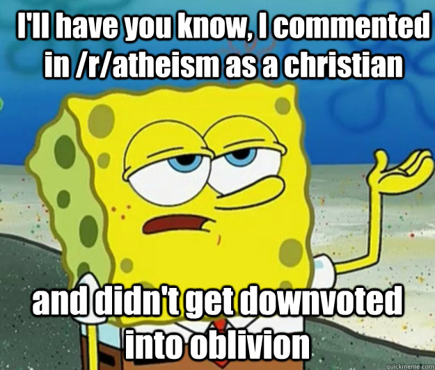 I'll have you know, I commented in /r/atheism as a christian and didn't get downvoted into oblivion - I'll have you know, I commented in /r/atheism as a christian and didn't get downvoted into oblivion  How tough am I