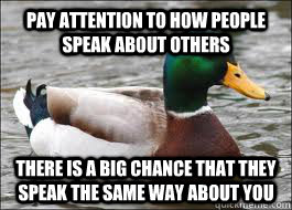 PAY ATTENTION TO HOW PEOPLE SPEAK ABOUT OTHERS THERE IS A BIG CHANCE THAT THEY SPEAK THE SAME WAY ABOUT YOU - PAY ATTENTION TO HOW PEOPLE SPEAK ABOUT OTHERS THERE IS A BIG CHANCE THAT THEY SPEAK THE SAME WAY ABOUT YOU  Good Advice Duck