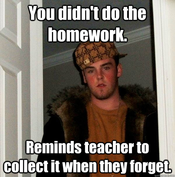 You didn't do the homework. Reminds teacher to collect it when they forget. - You didn't do the homework. Reminds teacher to collect it when they forget.  Scumbag Steve