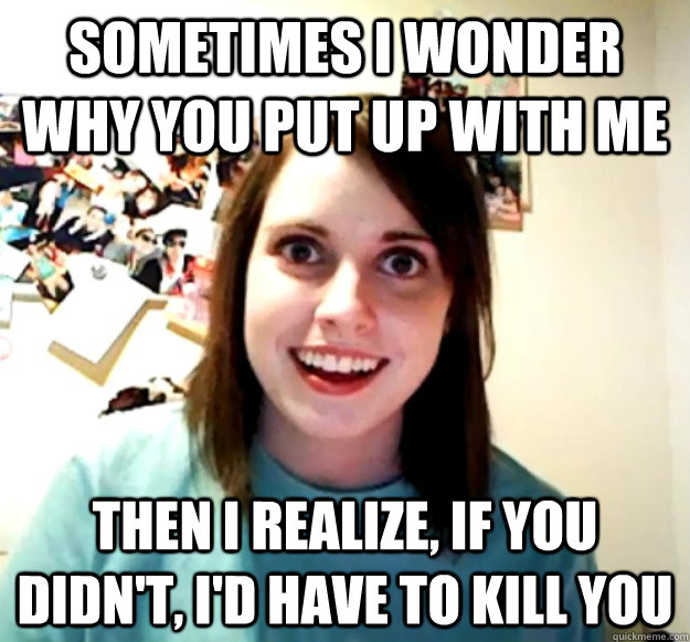 Sometimes i wonder why you put up with me then i realize, if you didn't, i'd have to kill you - Sometimes i wonder why you put up with me then i realize, if you didn't, i'd have to kill you  Overly Attached Girlfriend