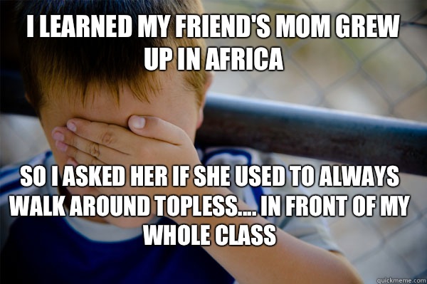 I learned my friend's mom grew up in Africa So I asked her if she used to always walk around topless.... In front of my whole class  Confession kid