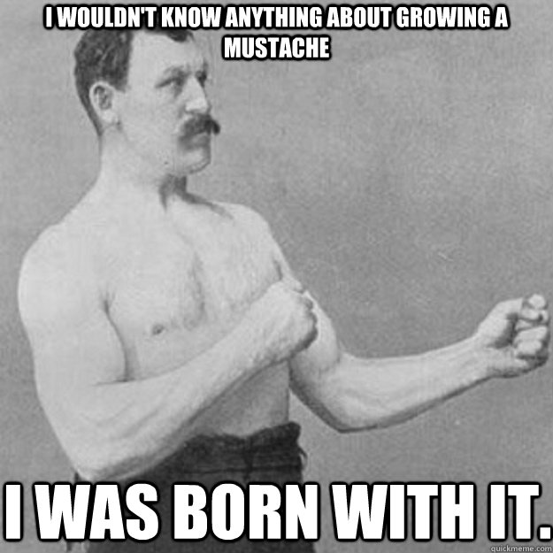 I wouldn't know anything about growing a mustache I was born with it.  overly manly man