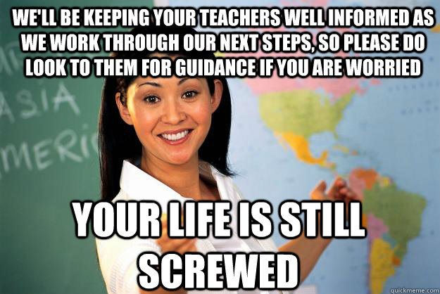 We'll be keeping your teachers well informed as we work through our next steps, so please do look to them for guidance if you are worried your life is still screwed  Unhelpful High School Teacher