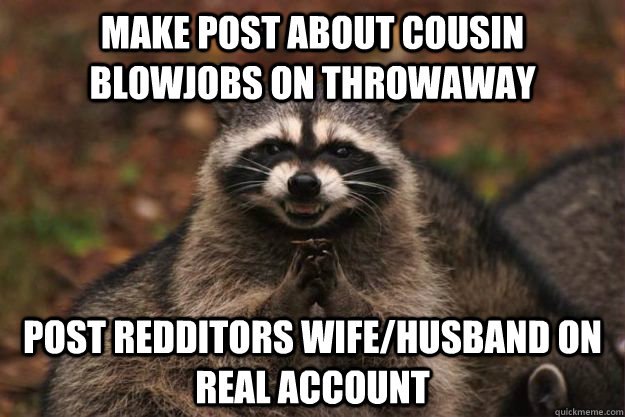 Make post about cousin blowjobs on throwaway post redditors wife/husband on real account - Make post about cousin blowjobs on throwaway post redditors wife/husband on real account  Evil Plotting Raccoon