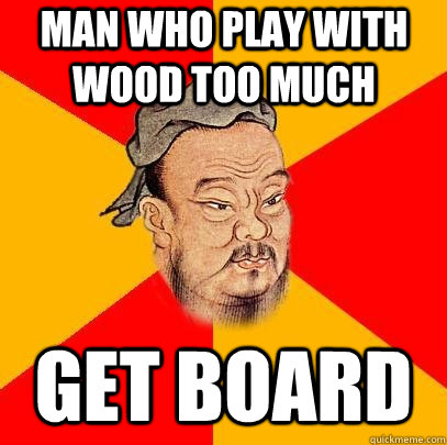 man who play with wood too much get board  Confucius says