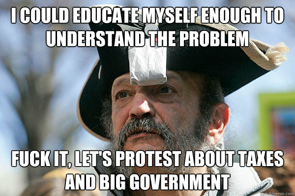 i could educate myself enough to understand the problem fuck it, let's protest about taxes and big government  Tea Party Ted