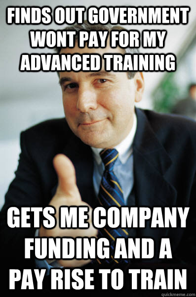 finds out government wont pay for my advanced training gets me company funding and a pay rise to train  Good Guy Boss